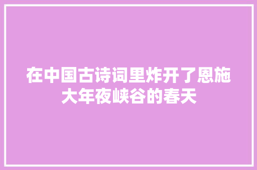 在中国古诗词里炸开了恩施大年夜峡谷的春天 在中国古诗词里炸开了恩施大年夜峡谷的春天