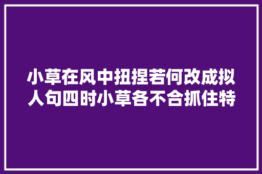 小草在风中扭捏若何改成拟人句四时小草各不合抓住特点来形容 小草在风中扭捏若何改成拟人句四时小草各不合抓住特点来形容