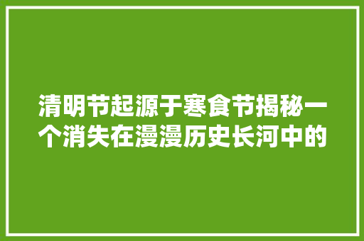 清明节起源于寒食节揭秘一个消失在漫漫历史长河中的传统节日 清明节起源于寒食节揭秘一个消失在漫漫历史长河中的传统节日