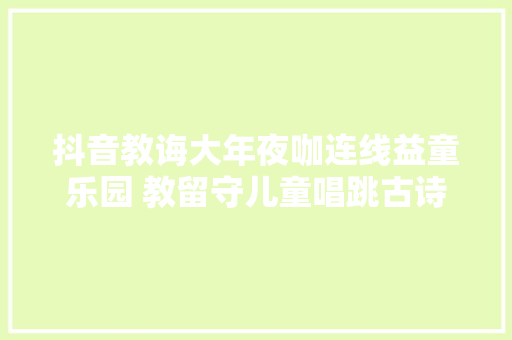 抖音教诲大年夜咖连线益童乐园 教留守儿童唱跳古诗文