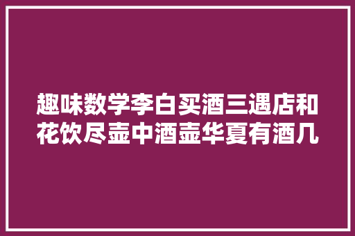 趣味数学李白买酒三遇店和花饮尽壶中酒壶华夏有酒几何 趣味数学李白买酒三遇店和花饮尽壶中酒壶华夏有酒几何