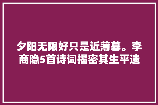 夕阳无限好只是近薄暮。李商隐5首诗词揭密其生平遗憾与哀伤