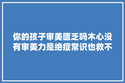 你的孩子审美匮乏吗木心没有审美力是绝症常识也救不了