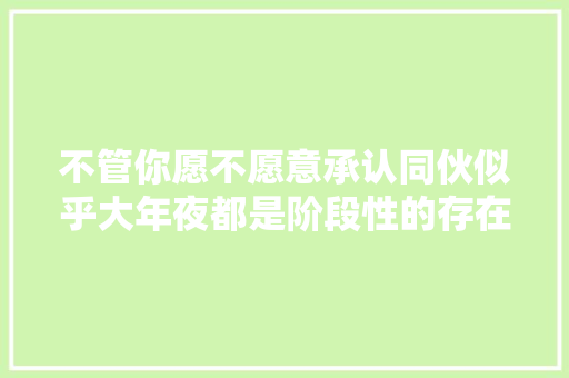 不管你愿不愿意承认同伙似乎大年夜都是阶段性的存在。