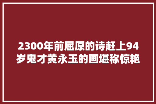 2300年前屈原的诗赶上94岁鬼才黄永玉的画堪称惊艳