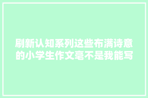刷新认知系列这些布满诗意的小学生作文毫不是我能写出来的