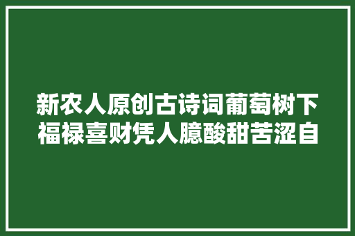 新农人原创古诗词葡萄树下福禄喜财凭人臆酸甜苦涩自沉吟 新农人原创古诗词葡萄树下福禄喜财凭人臆酸甜苦涩自沉吟