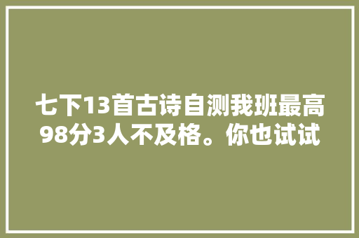 七下13首古诗自测我班最高98分3人不及格。你也试试 七下13首古诗自测我班最高98分3人不及格。你也试试