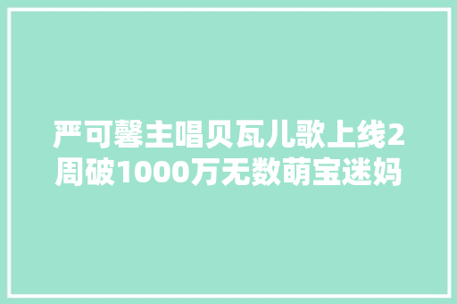 严可馨主唱贝瓦儿歌上线2周破1000万无数萌宝迷妈为她打call