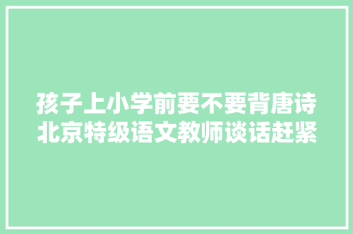 孩子上小学前要不要背唐诗北京特级语文教师谈话赶紧别背了