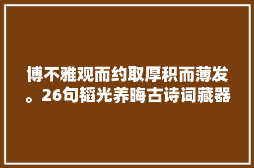 博不雅观而约取厚积而薄发。26句韬光养晦古诗词藏器于身待时而动