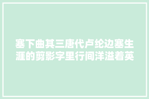 塞下曲其三唐代卢纶边塞生涯的剪影字里行间洋溢着英雄气概