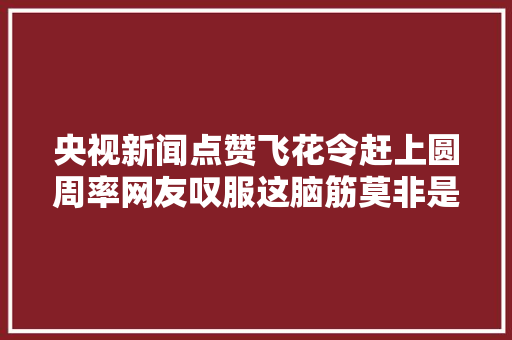 央视新闻点赞飞花令赶上圆周率网友叹服这脑筋莫非是电脑