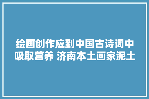 绘画创作应到中国古诗词中吸取营养 济南本土画家泥土携新作辛弃疾词意画赏亮相第 32 届书博会