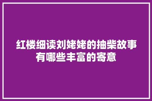 红楼细读刘姥姥的抽柴故事有哪些丰富的寄意