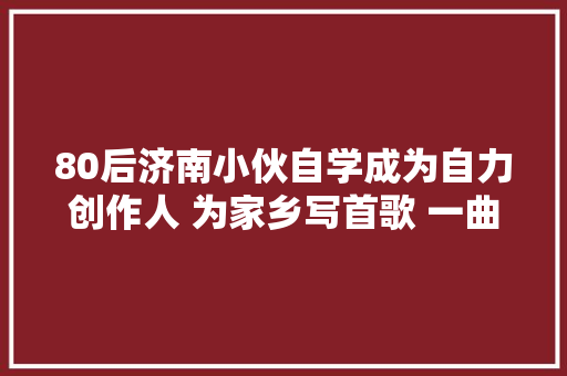 80后济南小伙自学成为自力创作人 为家乡写首歌 一曲趵突泉唱济南