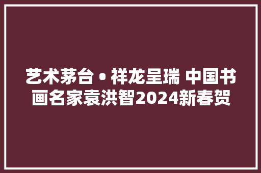 艺术茅台 • 祥龙呈瑞 中国书画名家袁洪智2024新春贺岁
