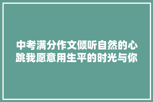 中考满分作文倾听自然的心跳我愿意用生平的时光与你对话