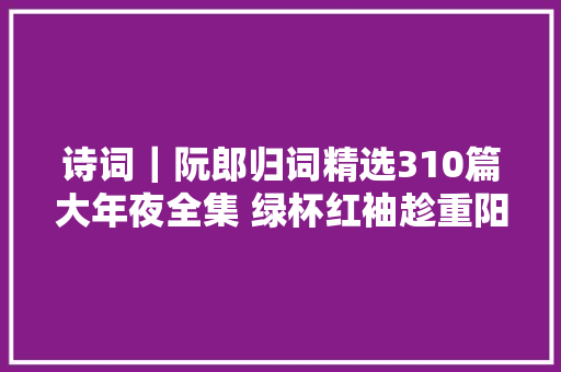 诗词｜阮郎归词精选310篇大年夜全集 绿杯红袖趁重阳。人情似故乡