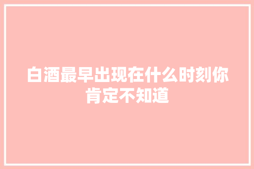 白酒最早出现在什么时刻你肯定不知道