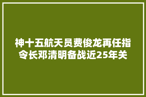 神十五航天员费俊龙再任指令长邓清明备战近25年关圆飞天梦