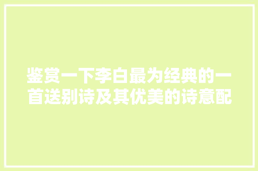 鉴赏一下李白最为经典的一首送别诗及其优美的诗意配图