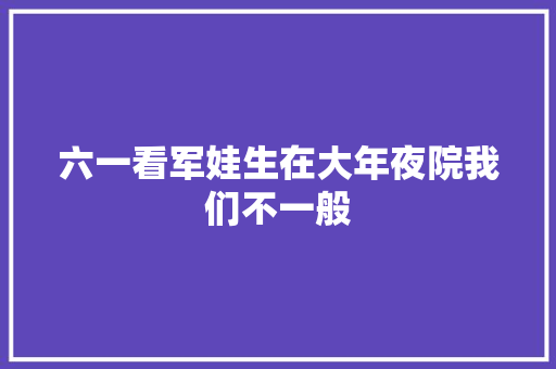 六一看军娃生在大年夜院我们不一般