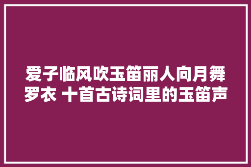 爱子临风吹玉笛丽人向月舞罗衣 十首古诗词里的玉笛声声