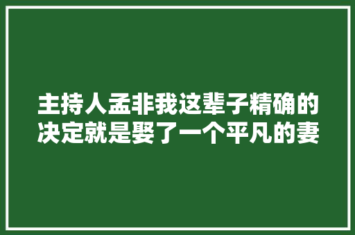 主持人孟非我这辈子精确的决定就是娶了一个平凡的妻子