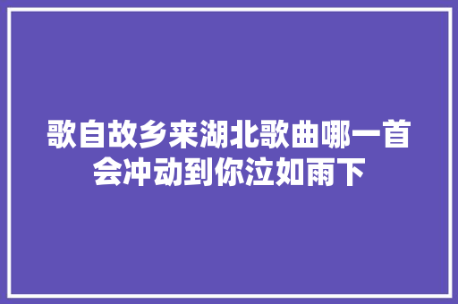 歌自故乡来湖北歌曲哪一首会冲动到你泣如雨下