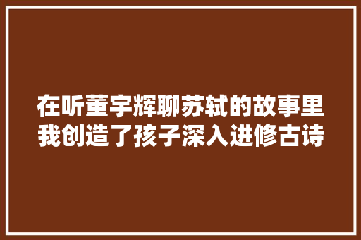 在听董宇辉聊苏轼的故事里我创造了孩子深入进修古诗词的好方法