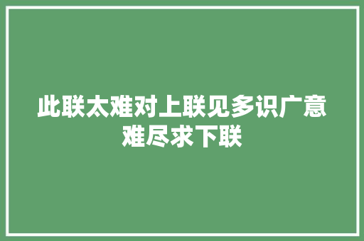 此联太难对上联见多识广意难尽求下联