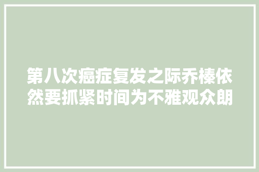 第八次癌症复发之际乔榛依然要抓紧时间为不雅观众朗诵