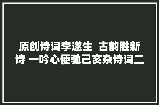 原创诗词李遂生  古韵胜新诗 一吟心便驰己亥杂诗词二十六首