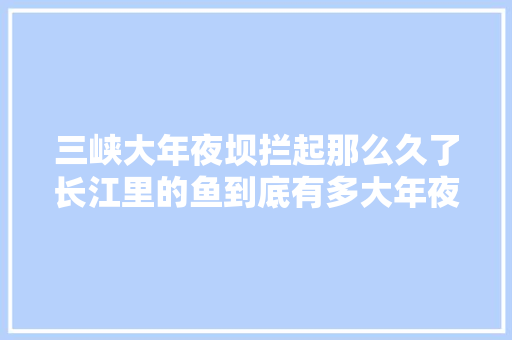 三峡大年夜坝拦起那么久了长江里的鱼到底有多大年夜了呢