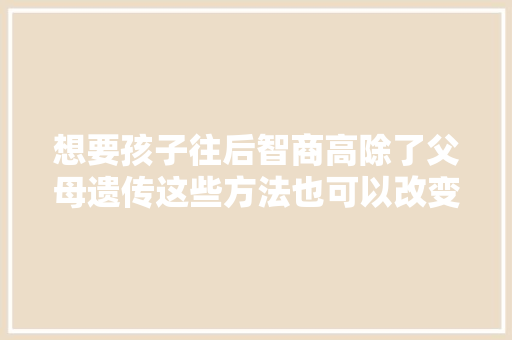 想要孩子往后智商高除了父母遗传这些方法也可以改变别忽视