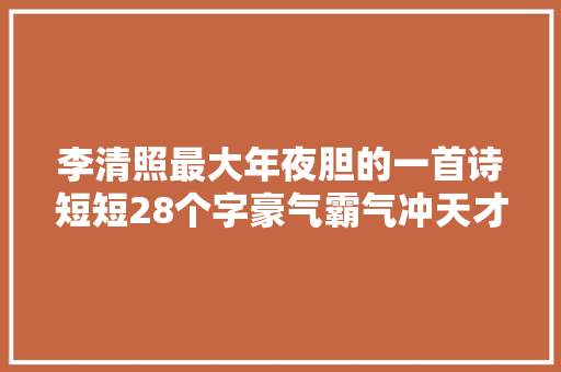李清照最大年夜胆的一首诗短短28个字豪气霸气冲天才女当真不简单