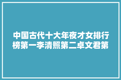 中国古代十大年夜才女排行榜第一李清照第二卓文君第三蔡文姬