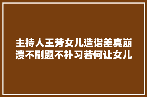 主持人王芳女儿造诣差真崩溃不刷题不补习若何让女儿大年夜变样