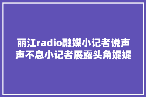 丽江radio融媒小记者说声声不息小记者展露头角娓娓道来大年夜妄图绽放异彩