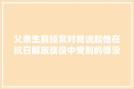 父亲生前经常对我说起他在抗日解放战役中受到的辱没。桩桩件件