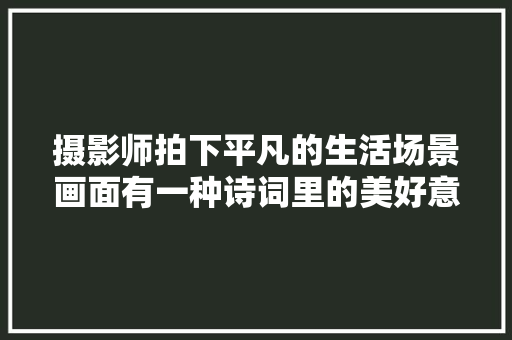 摄影师拍下平凡的生活场景画面有一种诗词里的美好意境