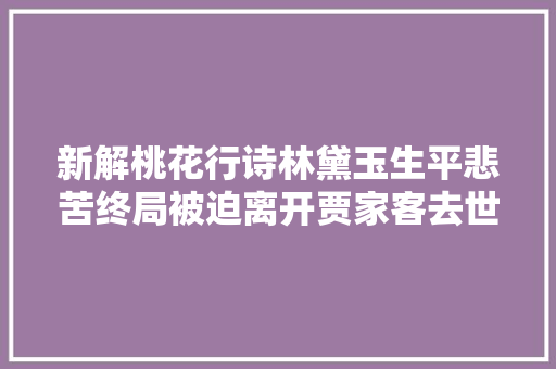 新解桃花行诗林黛玉生平悲苦终局被迫离开贾家客去世异域