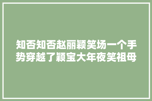 知否知否赵丽颖笑场一个手势穿越了颖宝大年夜笑祖母绷住 知否知否赵丽颖笑场一个手势穿越了颖宝大年夜笑祖母绷住