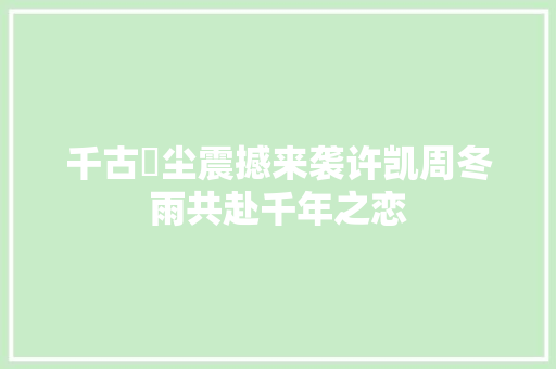 千古玦尘震撼来袭许凯周冬雨共赴千年之恋