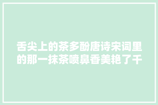 舌尖上的茶多酚唐诗宋词里的那一抹茶喷鼻香美艳了千年时光