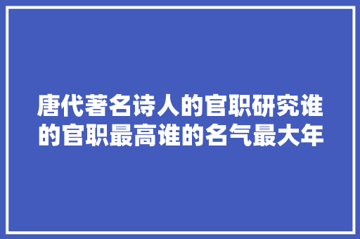 唐代著名诗人的官职研究谁的官职最高谁的名气最大年夜