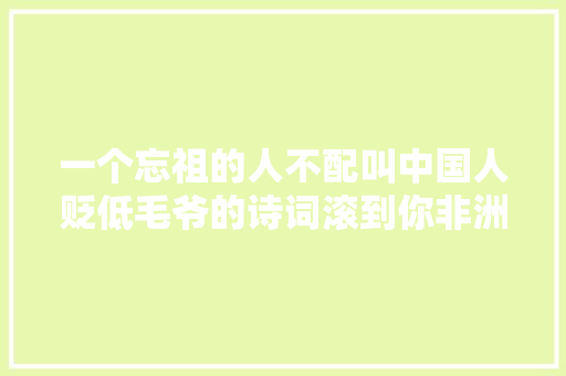 一个忘祖的人不配叫中国人贬低毛爷的诗词滚到你非洲祖宗那里