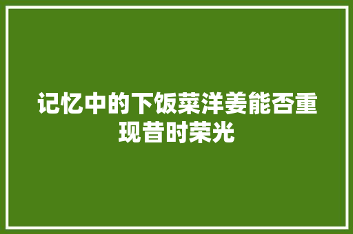 记忆中的下饭菜洋姜能否重现昔时荣光