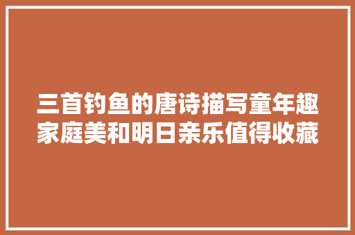 三首钓鱼的唐诗描写童年趣家庭美和明日亲乐值得收藏品味